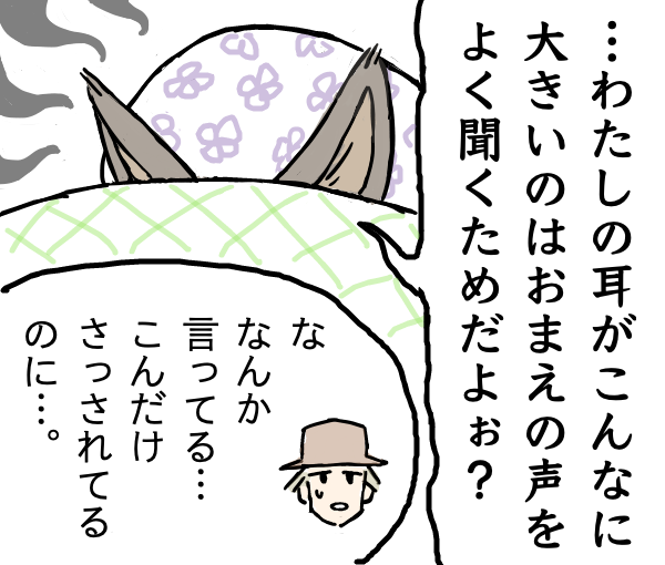 オオカミ、顔を布団にうずめたまま何かを言い始める。
                【オオカミ】。…わたしの耳がこんなに大きいのはお前の声をよく聞くためだよぉ？
                【猟師】。な、なんか言ってる…こんだけさっされてるのに…。