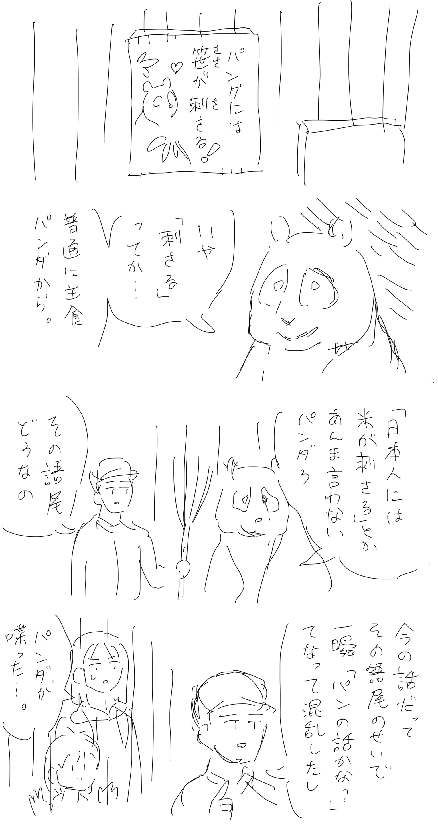 動物園。檻に板が貼ってあり、パンダのイラストを添えて「パンダには笹が刺さる！」と書いてある。
                【パンダ】。いや「刺さる」ってか…普通に主食パンダから。「日本人にはコメが刺さる」とかあんま言わないパンダろ。
                【パンダの飼育員】。その語尾どうなの。今の話だってその語尾のせいで一瞬「パンの話かな？」てなって混乱したし。
                その会話を檻の外で子連れの客が聞いている。
                【客】。パンダが喋った…。