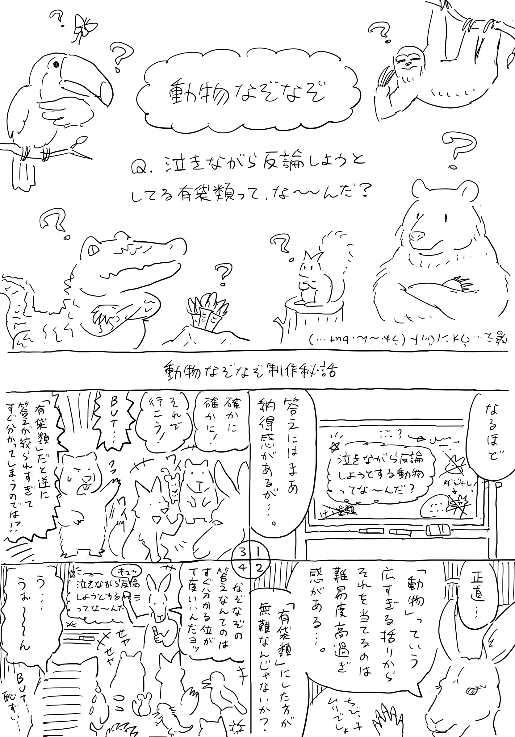 「動物なぞなぞ」。
                問題。泣きながら反論しようとしてる有袋類ってなーんだ？
                答え…ウォンバット(うぉーん、but…)。
                「動物なぞなぞ制作秘話」。
                ホワイトボードに「泣きながら反論しようとする動物ってなーんだ？」と書いてある。
                【カンガルー】。なるほど、答えには納得感があるが…。正直…「動物」っていう広すぎる括りからそれを当てるのは難易度高過ぎ感がある…。ちびっ子ムリでしょ。「有袋類」にした方が無難なんじゃないか？
                【動物たち】。確かに確かに！それで行こう！
                【ウォンバット】。BUT…！「有袋類」だと逆に答えが絞られすぎてすぐ分かってしまうのでは！？
                【カンガルー】。なぞなぞの答えなんてのはすぐ分かる位が丁度いいんだヨッ。
                カンガルー、問題文の中の「動物」の文字をキュッと消す。
                【動物たち】。せやせや！
                【ウォンバット】。う…うぉーん…BUT…。恥ずい…。