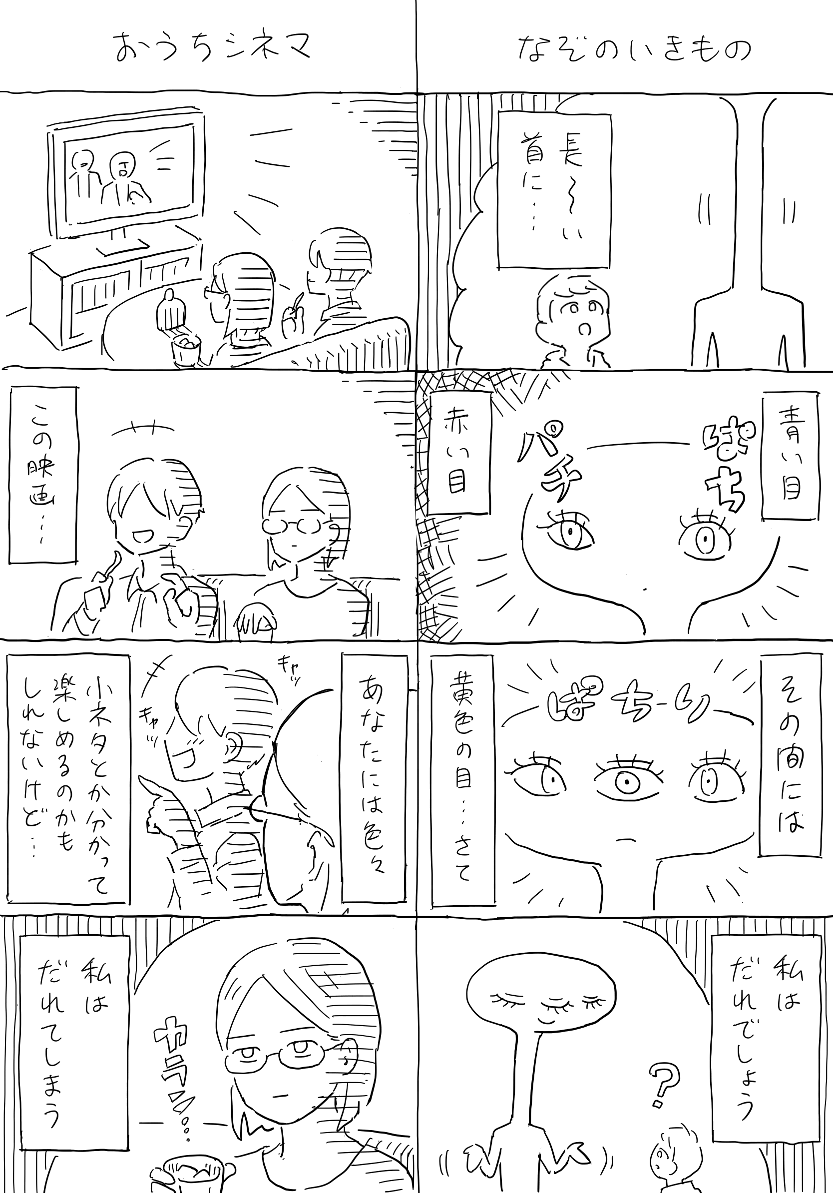 ４コマ漫画２本立て。
                1本目「なぞのいきもの」。
                子供の前に謎の生き物が現れ、なぞなぞを出す。「ながーい首に…、青い目、赤い目、そのあいだには黄色の目…さて、私はだれでしょう。」
                2本目「おうちシネマ」。
                部屋を暗くし、ソファーに座って映画を観る男女。楽しそうに笑いながら見ている男。女は水割りのグラスを揺らしながら思う。「この映画…あなたにはいろいろコネタとか分かって楽しめるのかもしれないけど…私はだれてしまう。」