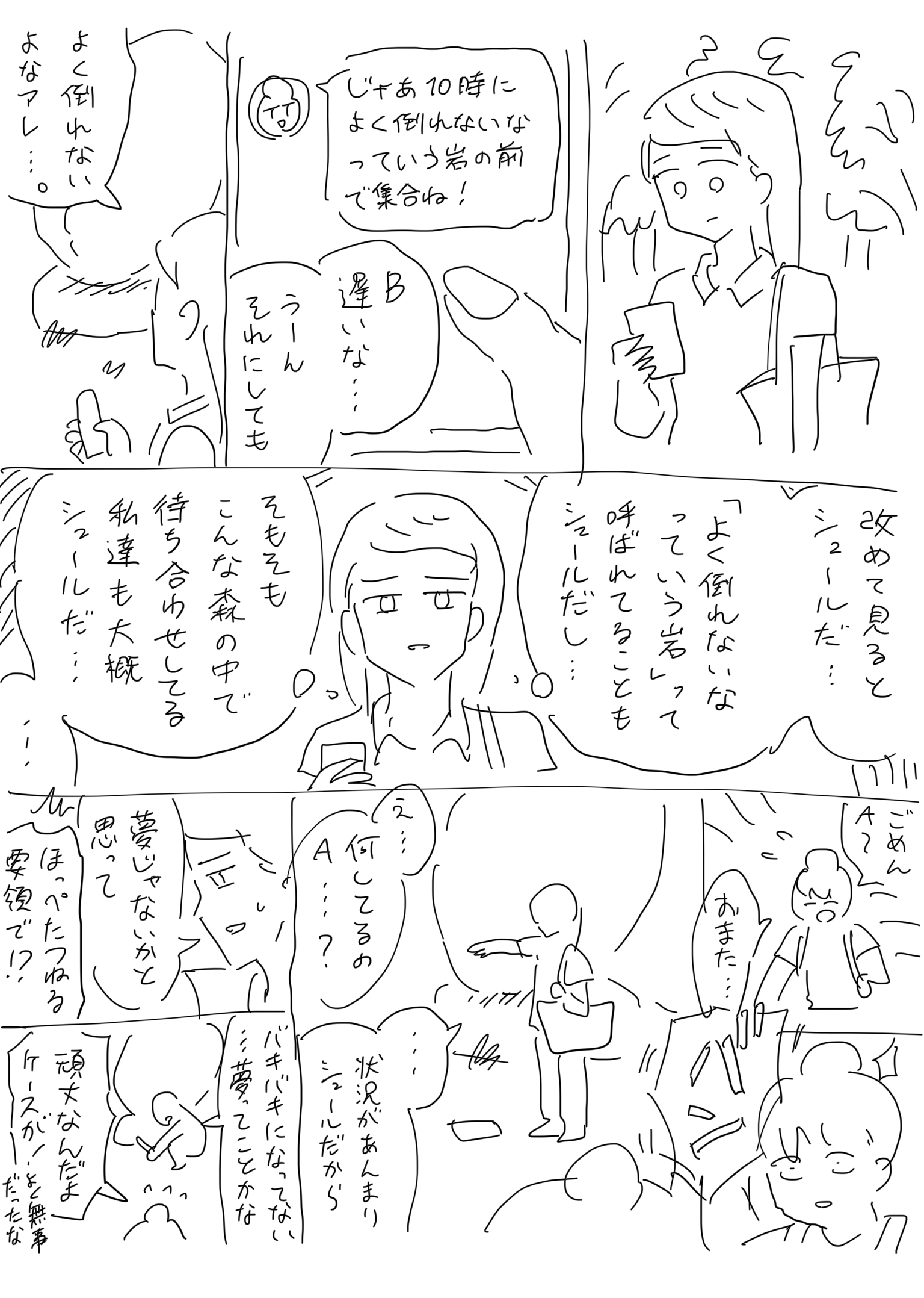 森の中でスマートフォンを見ている20代女性A。画面には友人Bから受け取った、「じゃあ10時によく倒れないなっていう岩の前で集合ね！」というメッセージが表示されている。
                【A】。B遅いな…。うーんそれにしても。
                A、岩に目をやる。
                【A】。よく倒れないよなアレ…。
                そう呟いたあとで、思いを巡らす。
                【A】。（改めて見るとシュールだ…。「よく倒れないなっていう岩」って呼ばれてることもシュールだし…そもそもこんな森の中で待ち合わせしてる私達も大概シュールだ…。）
                そうしてしばらく考え込むA。そこへBが走って現れる。
                【B】。ごめんAー。おまた…。
                バン！と音が鳴る。驚くB。
                そこには前方に手を伸ばし、掌を地面に向け開いた状態で立っているAと、その真下の地面にはいま落下したとみられるスマートフォンが見える。
                【B】。えっ…何してるのA…？
                【A】。…状況があんまりシュールだから、夢じゃないかと思って。
                【B】。ほっぺたつねる要領で！？
                A、落としたスマートフォンを拾う。
                【A】。バキバキになってない…夢ってことかな？
                【B】。頑丈なんだよケースが！よく無事だったな！