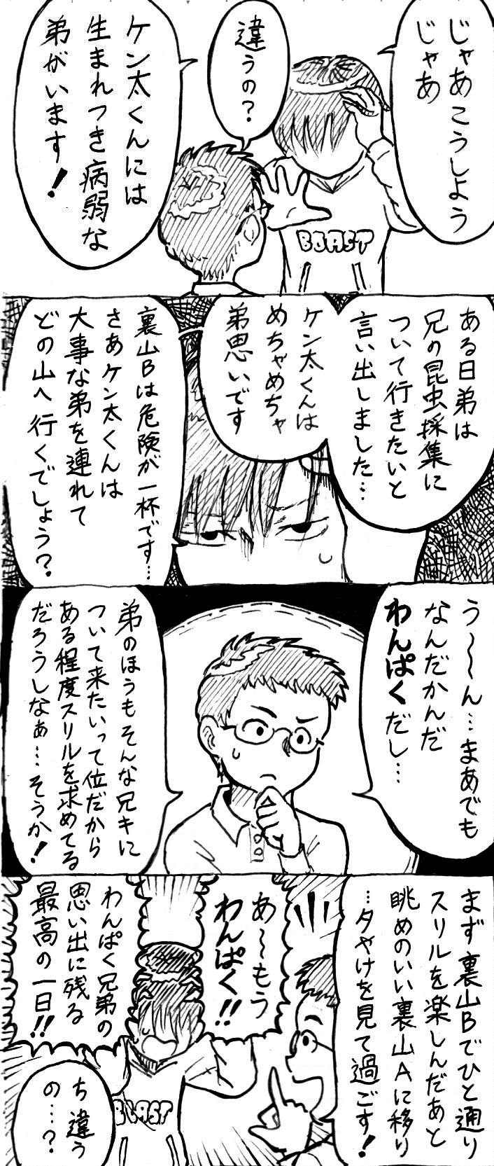 頭を抱えるP。
                【P】。じゃあこうしようじゃあ。
                【Q】。違うの？
                【P】。ケンタくんには生まれつき病弱な弟がいます！ある日弟は兄の昆虫採集について行きたいと言い出しました…。ケンタくんはめちゃめちゃ弟思いです。裏山Bは危険が一杯です…さあケンタくんは大事な弟を連れてどの山へ行くでしょう？
                【Q】。うーん…まあでもなんだかんだ「わんぱく」だし…。弟のほうもそんな兄キについて来たいって位だからある程度スリルを求めてるだろうしなぁ…そうか！
                Q、今度こそわかったぞ！という顔になって答える。
                【Q】。まず裏山Bでひと通りスリルを楽しんだ後、眺めのいい裏山Aに移り…夕やけを見て過ごす！
                【P】。あーもう、わんぱく！わんぱく兄弟の思い出に残る最高の一日！
                【Q】。ち、違うの…？