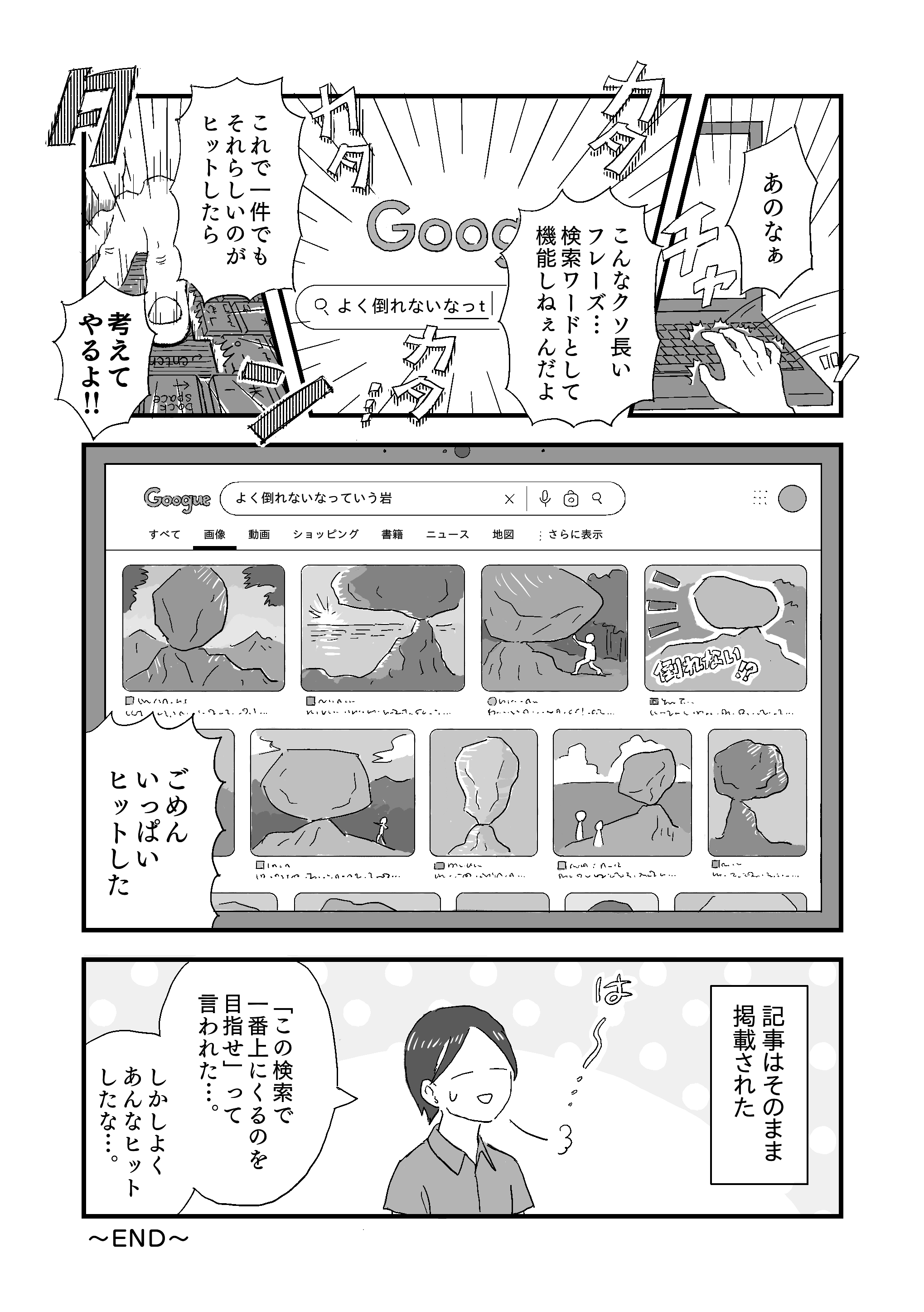 【編集者】。あのなぁ！
                チャッとキーボードに手を置く編集者。画面は検索サイトの画像検索画面になり、編集者はカタカタと「よく倒れないなっｔ…」と文字を打ち込む。
                【編集者】。こんなクソ長いフレーズ…検索ワードとして機能しねぇんだよ！これで一件でもそれらしいのがヒットしたら、考えてやるよ！！
                タン！と中指で勢いよくエンターキーを押す編集者。
                検索結果画面には、例の岩と同じように倒れそうで倒れない世界中のよく倒れないなっていう岩たちが沢山出てくる。
                【編集者】。ごめんいっぱいヒットした！
                その後、記事はそのまま掲載された。ほっとした顔で息をつく記者。
                【記者】。「この検索で一番上にくるのを目指せ」って言われた…。しかしよくあんなヒットしたな…。
                ～END～